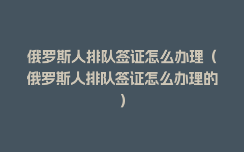 俄罗斯人排队签证怎么办理（俄罗斯人排队签证怎么办理的）