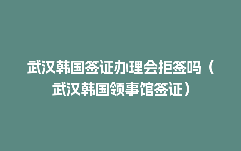 武汉韩国签证办理会拒签吗（武汉韩国领事馆签证）