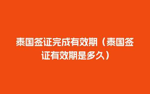 泰国签证完成有效期（泰国签证有效期是多久）