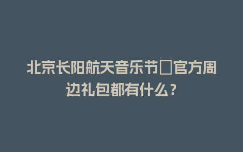 北京长阳航天音乐节​官方周边礼包都有什么？