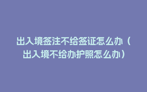 出入境签注不给签证怎么办（出入境不给办护照怎么办）