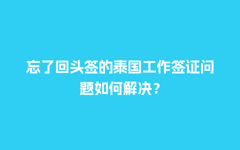 忘了回头签的泰国工作签证问题如何解决？