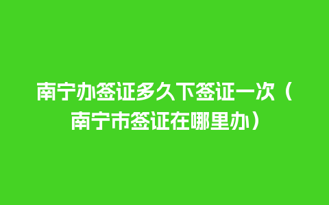 南宁办签证多久下签证一次（南宁市签证在哪里办）