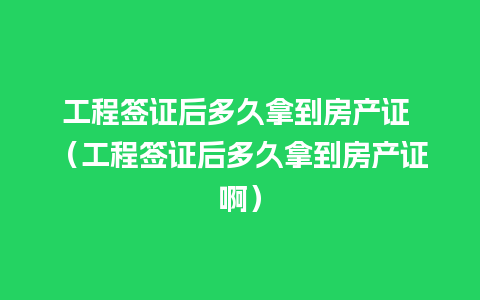 工程签证后多久拿到房产证 （工程签证后多久拿到房产证啊）