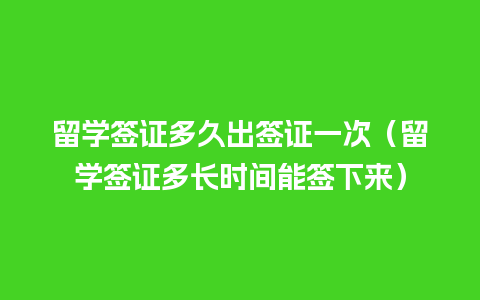 留学签证多久出签证一次（留学签证多长时间能签下来）