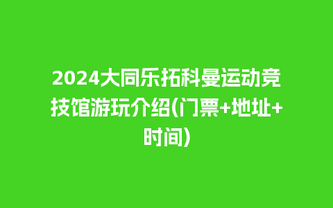 2024大同乐拓科曼运动竞技馆游玩介绍(门票+地址+时间)