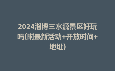 2024淄博三水源景区好玩吗(附最新活动+开放时间+地址)