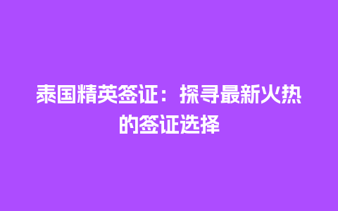 泰国精英签证：探寻最新火热的签证选择