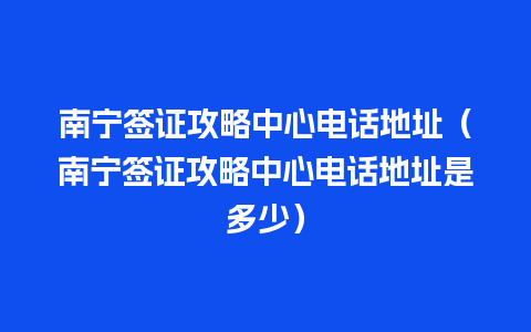 南宁签证攻略中心电话地址（南宁签证攻略中心电话地址是多少）