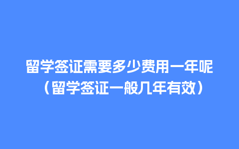 留学签证需要多少费用一年呢（留学签证一般几年有效）