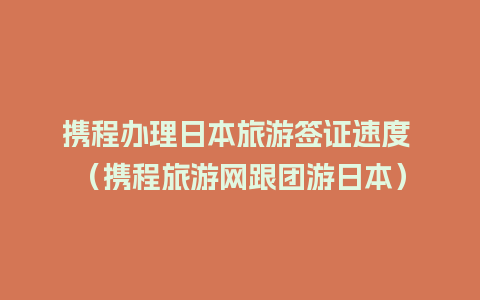 携程办理日本旅游签证速度 （携程旅游网跟团游日本）