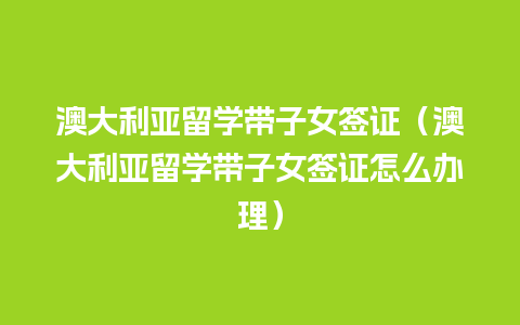 澳大利亚留学带子女签证（澳大利亚留学带子女签证怎么办理）