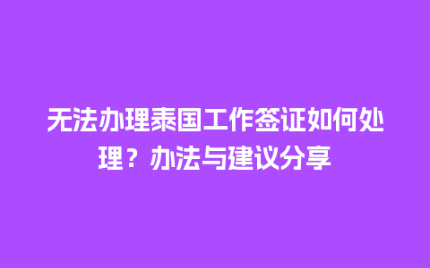 无法办理泰国工作签证如何处理？办法与建议分享