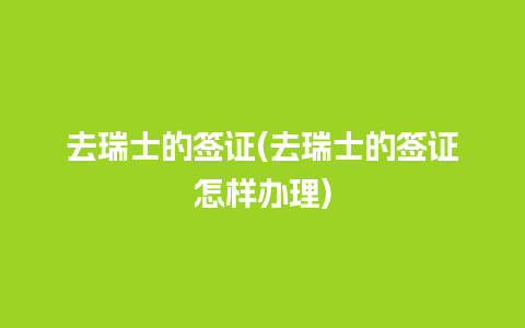 去瑞士的签证(去瑞士的签证怎样办理)