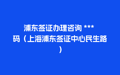 浦东签证办理咨询 *** 码（上海浦东签证中心民生路）