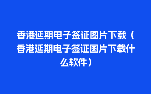 香港延期电子签证图片下载（香港延期电子签证图片下载什么软件）