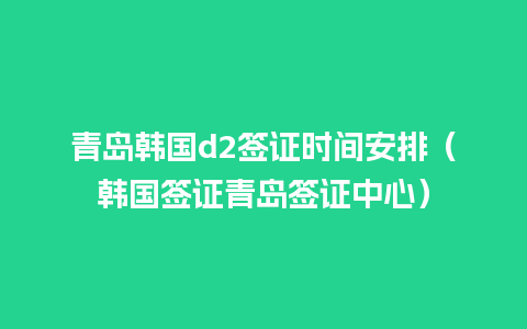 青岛韩国d2签证时间安排（韩国签证青岛签证中心）