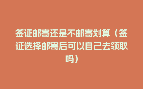 签证邮寄还是不邮寄划算（签证选择邮寄后可以自己去领取吗）