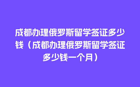 成都办理俄罗斯留学签证多少钱（成都办理俄罗斯留学签证多少钱一个月）