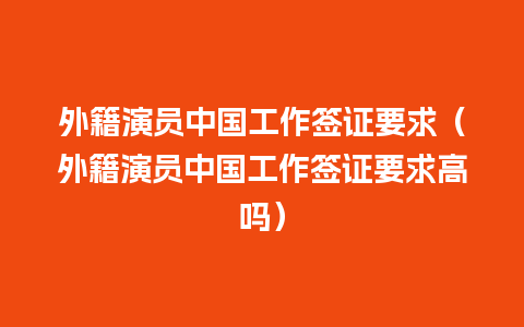 外籍演员中国工作签证要求（外籍演员中国工作签证要求高吗）