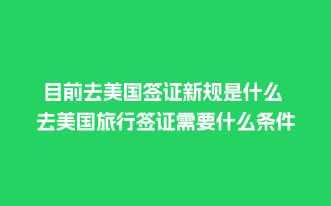 目前去美国签证新规是什么 去美国旅行签证需要什么条件