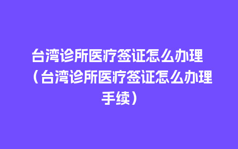 台湾诊所医疗签证怎么办理 （台湾诊所医疗签证怎么办理手续）