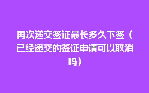 再次递交签证最长多久下签（已经递交的签证申请可以取消吗）