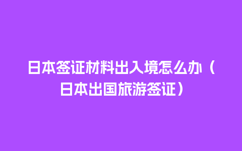 日本签证材料出入境怎么办（日本出国旅游签证）