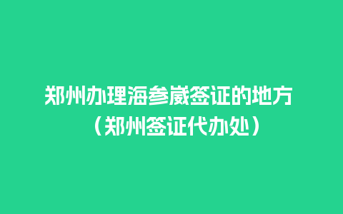 郑州办理海参崴签证的地方 （郑州签证代办处）