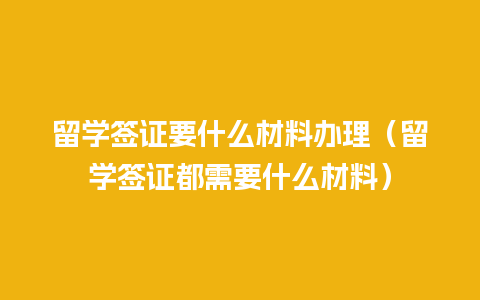 留学签证要什么材料办理（留学签证都需要什么材料）