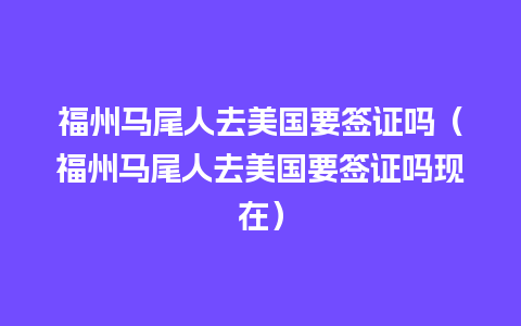 福州马尾人去美国要签证吗（福州马尾人去美国要签证吗现在）